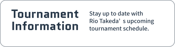 Tournament Information| Stay up to date with Rio Takeda’s upcomingtournament schedule.